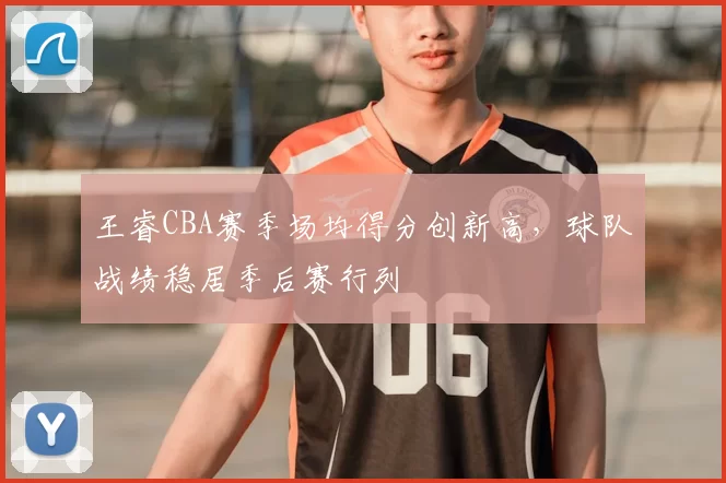 王睿CBA赛季场均得分创新高,球队战绩稳居季后赛行列