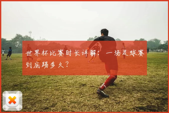 世界杯比赛时长详解:一场足球赛到底踢多久?