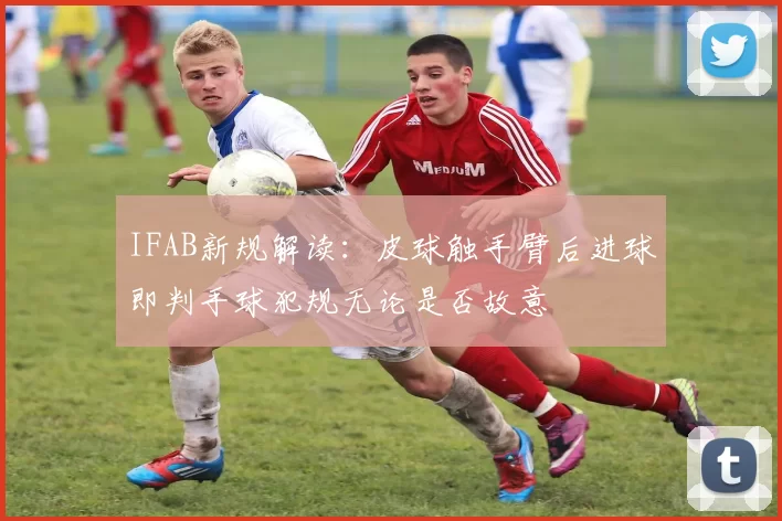 IFAB新规解读:皮球触手臂后进球即判手球犯规无论是否故意