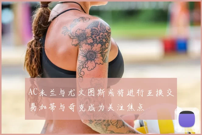 AC米兰与尤文图斯或将进行互换交易加蒂与奇克成为关注焦点