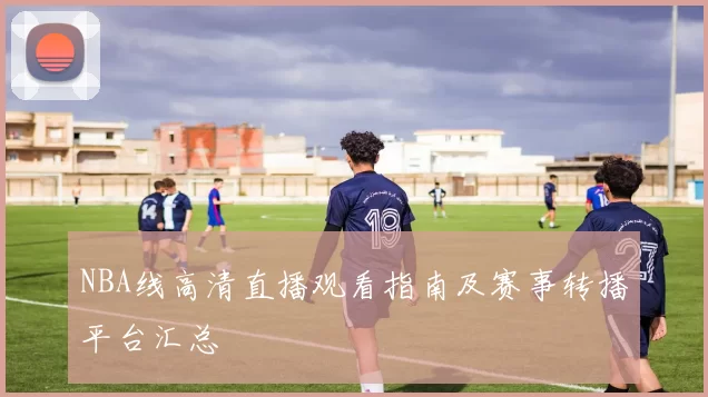 NBA线高清直播观看指南及赛事转播平台汇总