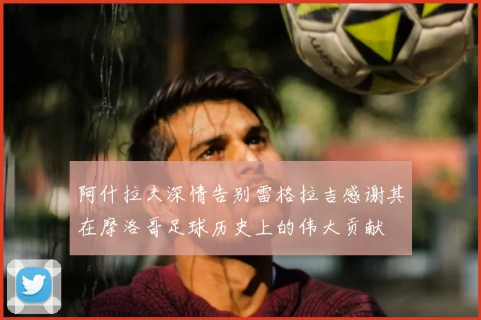 阿什拉夫深情告别雷格拉吉感谢其在摩洛哥足球历史上的伟大贡献