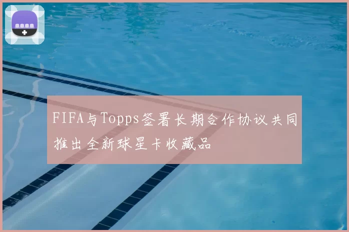 FIFA与Topps签署长期合作协议共同推出全新球星卡收藏品