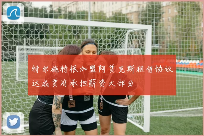 特尔施特根加盟阿贾克斯租借协议达成贾府承担薪资大部分