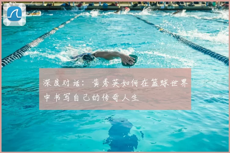 深度对话:黄秀英如何在篮球世界中书写自己的传奇人生
