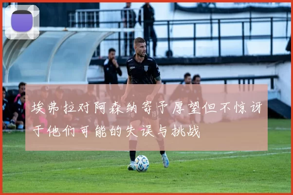 埃弗拉对阿森纳寄予厚望但不惊讶于他们可能的失误与挑战