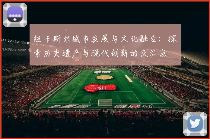 纽卡斯尔城市发展与文化融合:探索历史遗产与现代创新的交汇点