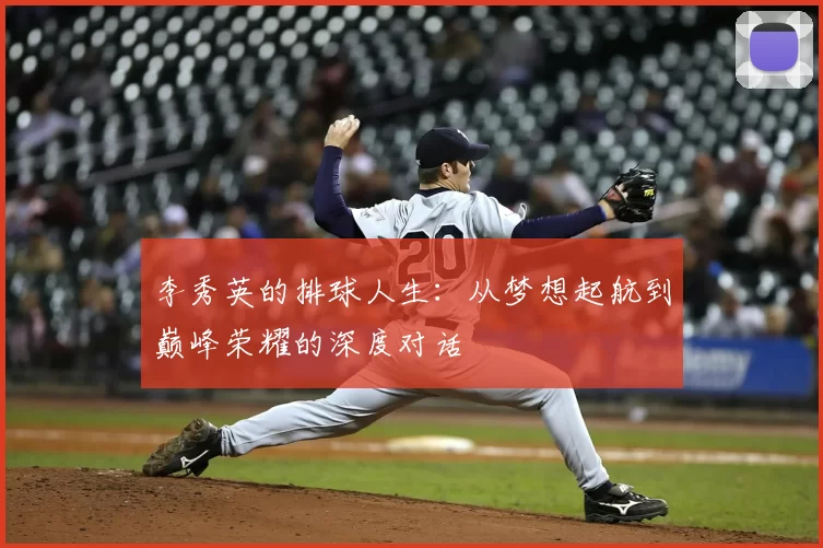 李秀英的排球人生:从梦想起航到巅峰荣耀的深度对话