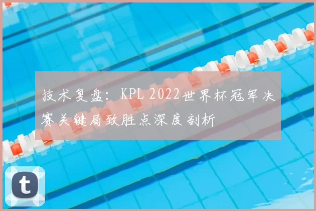 技术复盘：KPL 2022世界杯冠军决赛关键局致胜点深度剖析