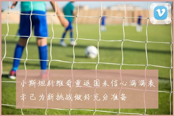 小斯坦科维奇重返国米信心满满表示已为新挑战做好充分准备