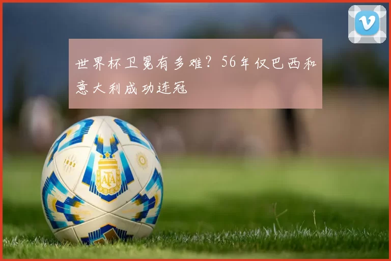 世界杯卫冕有多难?56年仅巴西和意大利成功连冠