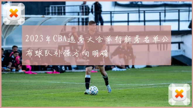 2023年CBA选秀大会举行新秀名单公布球队补强方向明确