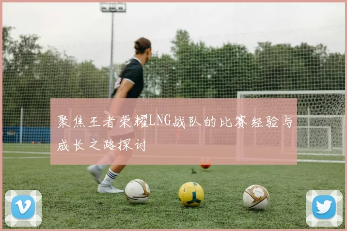聚焦王者荣耀LNG战队的比赛经验与成长之路探讨