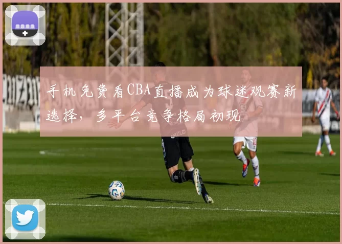 手机免费看CBA直播成为球迷观赛新选择,多平台竞争格局初现