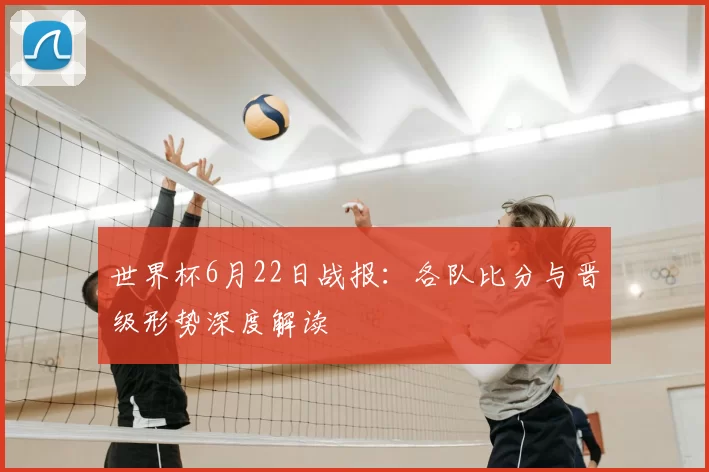 世界杯6月22日战报:各队比分与晋级形势深度解读