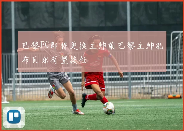 巴黎FC即将更换主帅前巴黎主帅孔布瓦尔有望接任