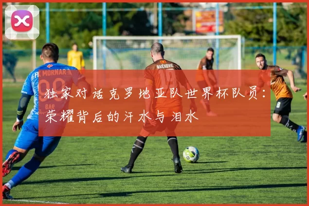 独家对话克罗地亚队世界杯队员:荣耀背后的汗水与泪水