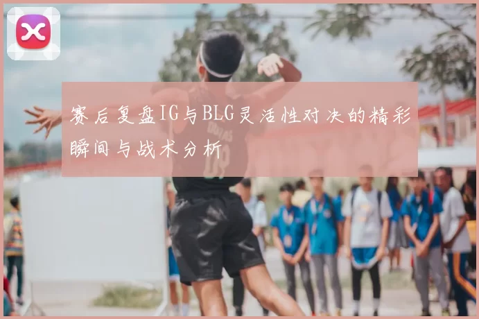 赛后复盘IG与BLG灵活性对决的精彩瞬间与战术分析