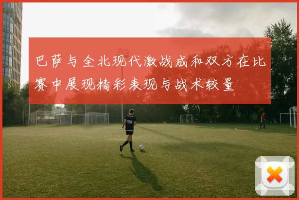 巴萨与全北现代激战成和双方在比赛中展现精彩表现与战术较量