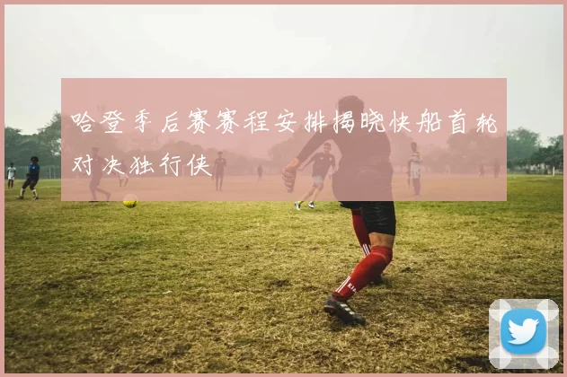 哈登季后赛赛程安排揭晓快船首轮对决独行侠