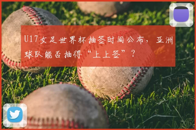 U17女足世界杯抽签时间公布，亚洲球队能否抽得“上上签”？