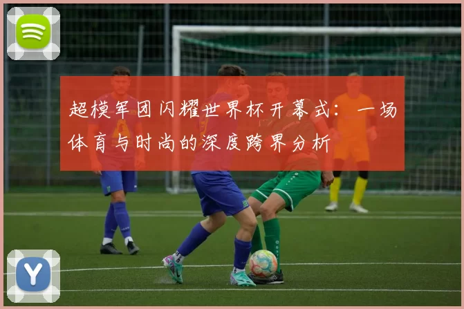 超模军团闪耀世界杯开幕式:一场体育与时尚的深度跨界分析