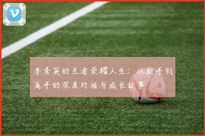 李秀英的王者荣耀人生:从新手到高手的深度对话与成长故事