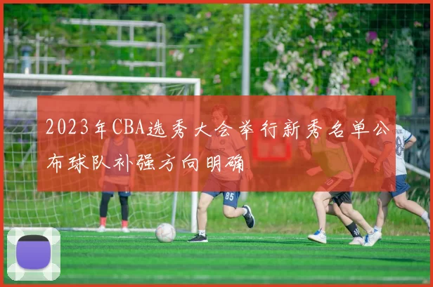 2023年CBA选秀大会举行新秀名单公布球队补强方向明确