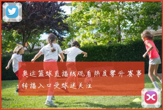 奥运篮球直播线观看热度攀升 赛事转播入口受球迷关注