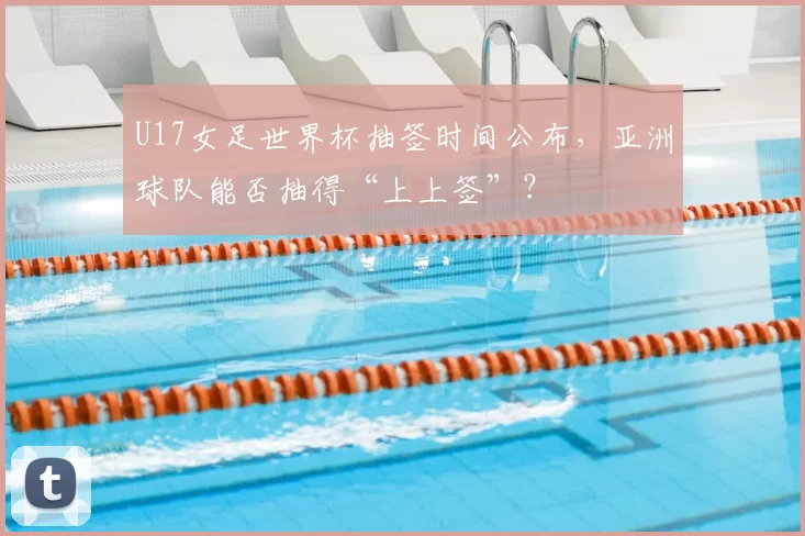 U17女足世界杯抽签时间公布,亚洲球队能否抽得“上上签”?