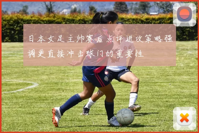 日本女足主帅赛后点评进攻策略强调更直接冲击球门的重要性