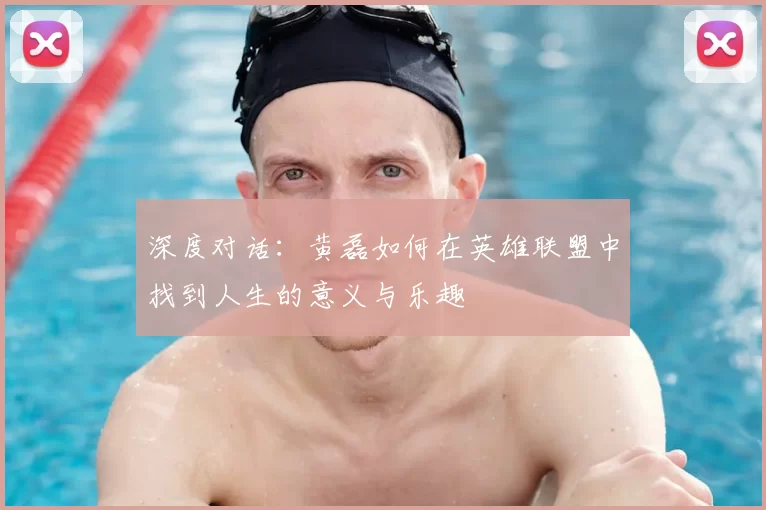 深度对话:黄磊如何在英雄联盟中找到人生的意义与乐趣