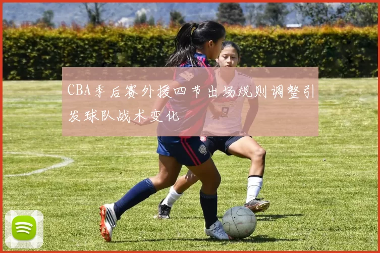 CBA季后赛外援四节出场规则调整引发球队战术变化