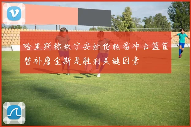 哈里斯称坎宁安杜伦轮番冲击篮筐替补詹金斯是胜利关键因素