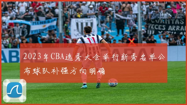 2023年CBA选秀大会举行新秀名单公布球队补强方向明确