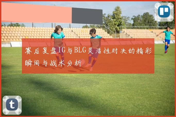 赛后复盘IG与BLG灵活性对决的精彩瞬间与战术分析