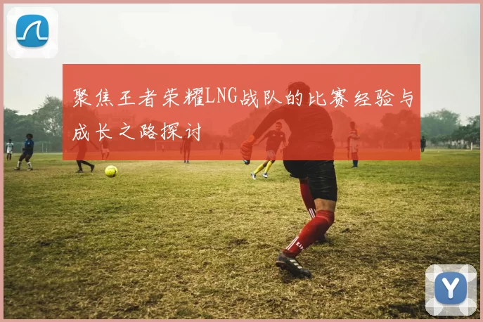 聚焦王者荣耀LNG战队的比赛经验与成长之路探讨
