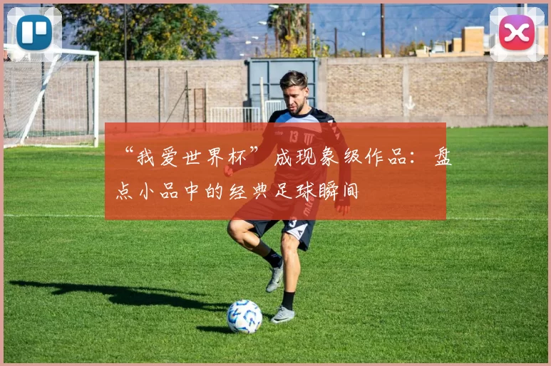 “我爱世界杯”成现象级作品:盘点小品中的经典足球瞬间
