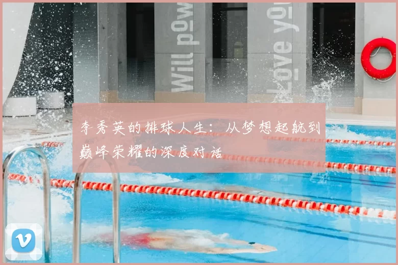 李秀英的排球人生:从梦想起航到巅峰荣耀的深度对话