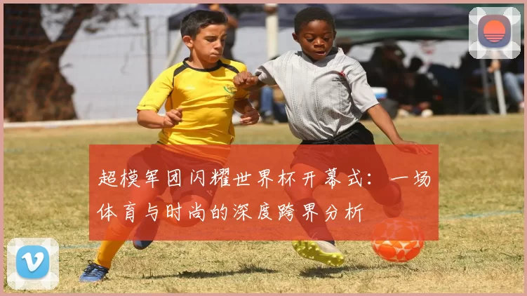 超模军团闪耀世界杯开幕式:一场体育与时尚的深度跨界分析