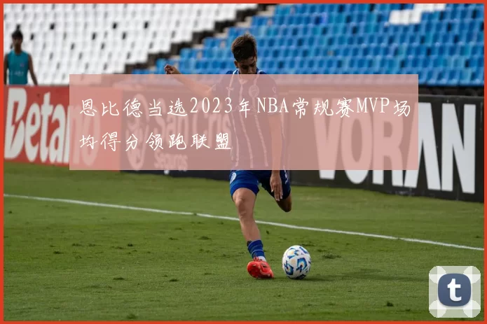 恩比德当选2023年NBA常规赛MVP场均得分领跑联盟