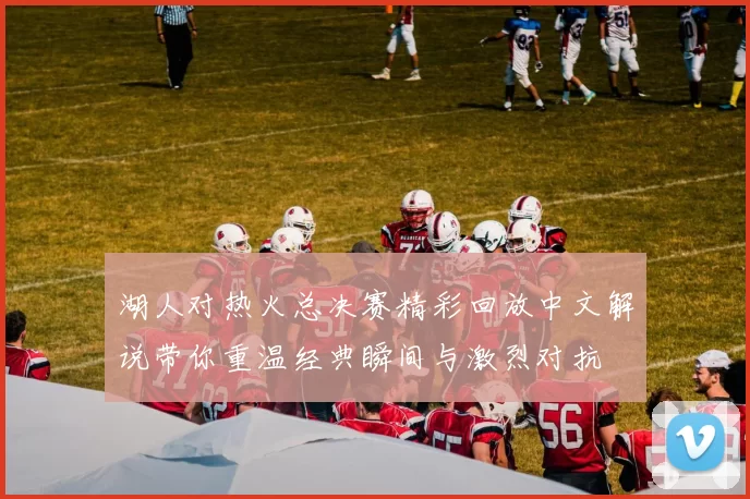 湖人对热火总决赛精彩回放中文解说带你重温经典瞬间与激烈对抗