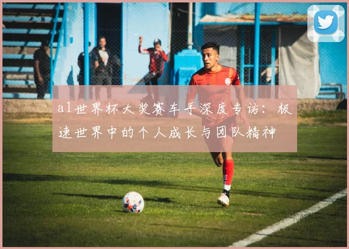 a1世界杯大奖赛车手深度专访:极速世界中的个人成长与团队精神