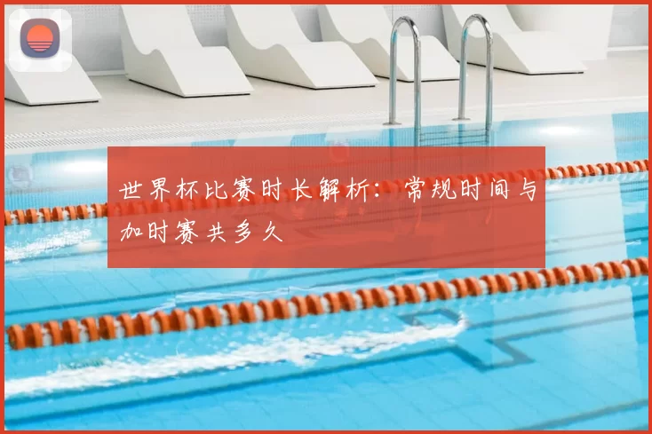 世界杯比赛时长解析:常规时间与加时赛共多久