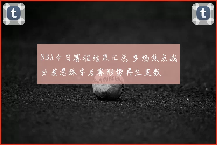 NBA今日赛程结果汇总 多场焦点战分差悬殊季后赛形势再生变数