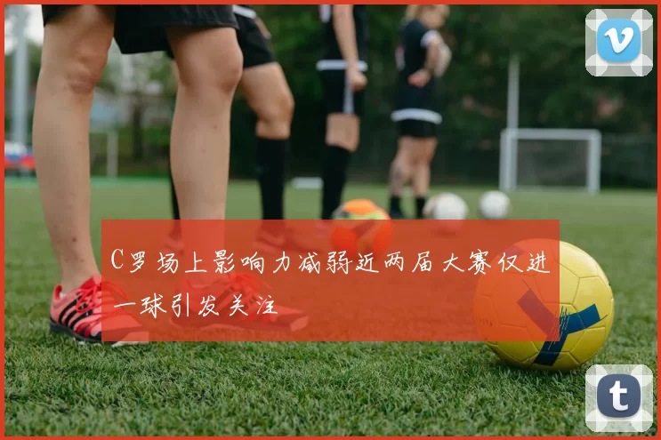 C罗场上影响力减弱近两届大赛仅进一球引发关注