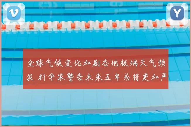 全球气候变化加剧各地极端天气频发 科学家警告未来五年或将更加严重