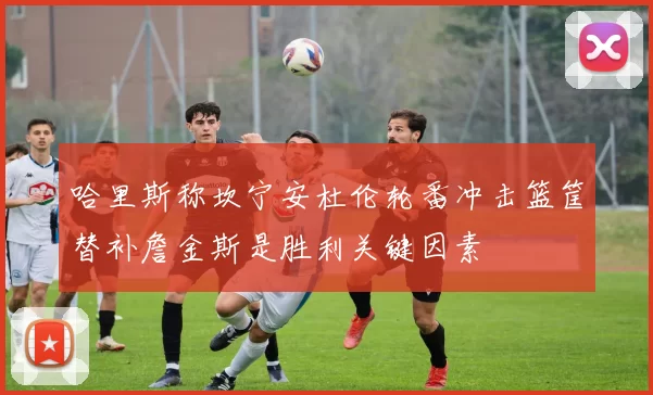 哈里斯称坎宁安杜伦轮番冲击篮筐替补詹金斯是胜利关键因素