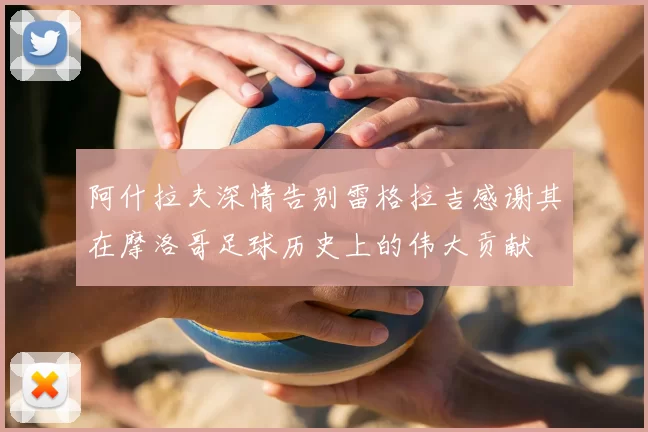 阿什拉夫深情告别雷格拉吉感谢其在摩洛哥足球历史上的伟大贡献