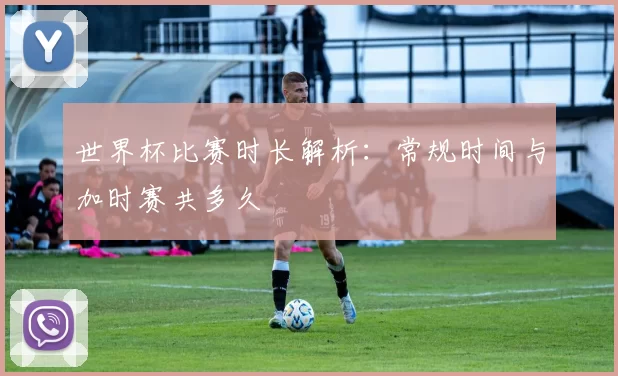 世界杯比赛时长解析:常规时间与加时赛共多久